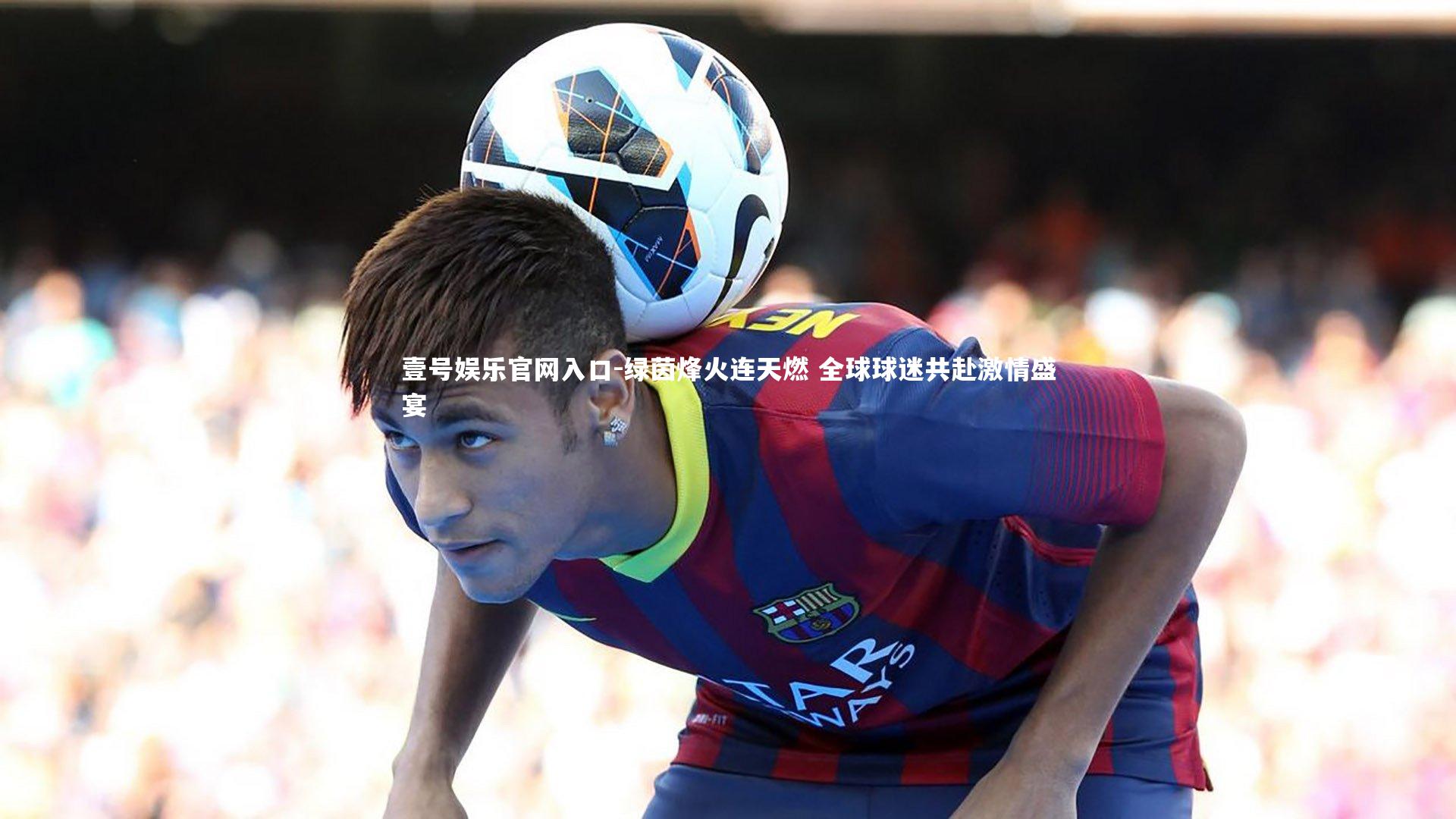 壹号娱乐官网入口-绿茵烽火连天燃 全球球迷共赴激情盛宴